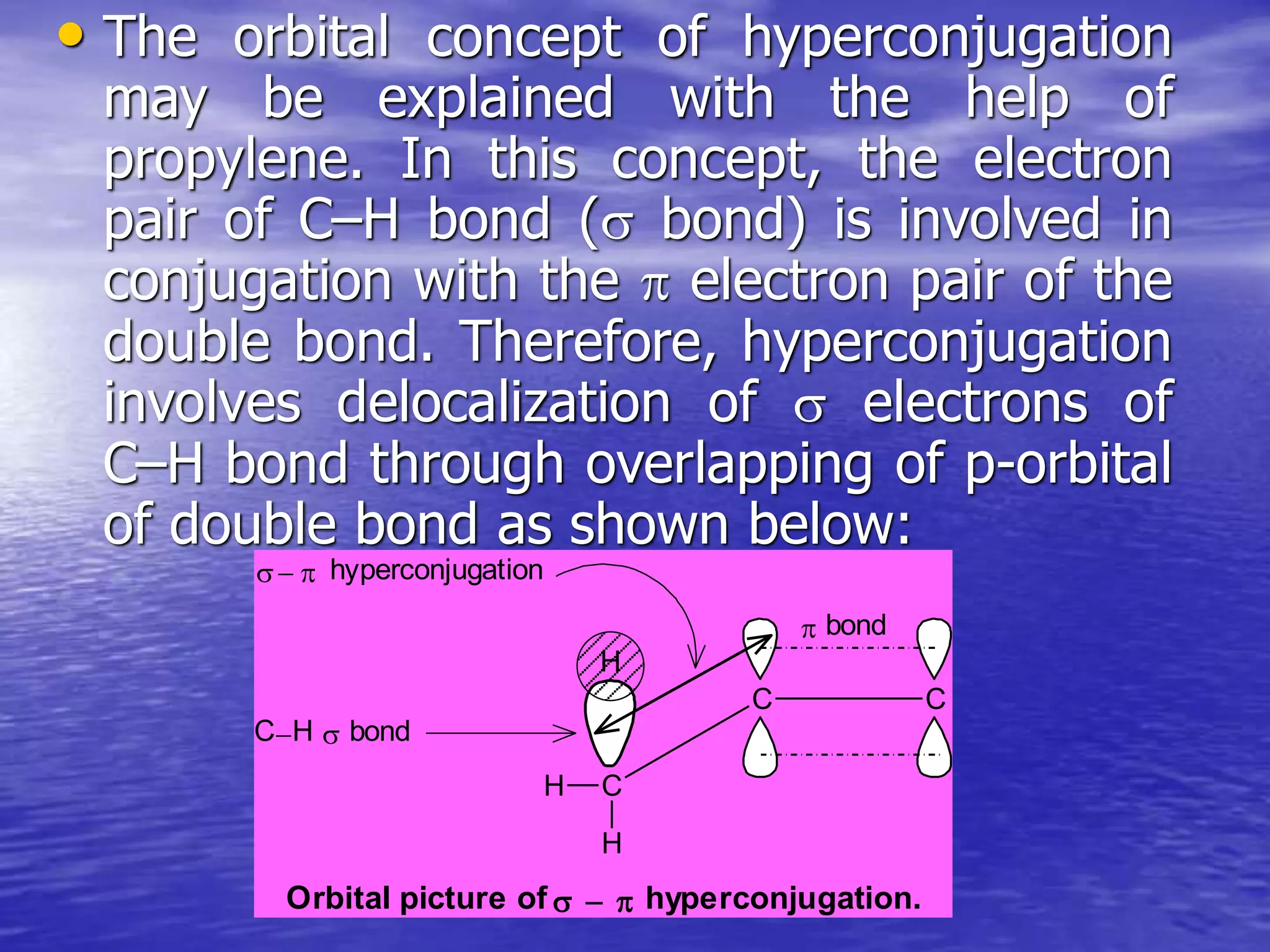 • The orbital concept of hyperconjugation
may be explained with the help of
propylene. In this concept, the electron
pair of C–H bond ( bond) is involved in
conjugation with the  electron pair of the
double bond. Therefore, hyperconjugation
involves delocalization of  electrons of
C–H bond through overlapping of p-orbital
of double bond as shown below:
C
H
H
C C
H
 bond
CH  bond
 hyperconjugation
Orbital picture of hyperconjugation.
 