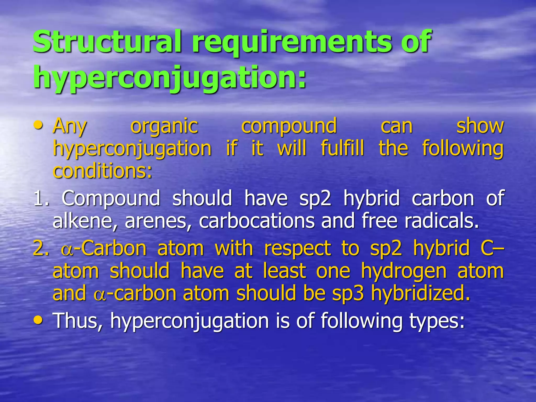 Structural requirements of
hyperconjugation:
• Any organic compound can show
hyperconjugation if it will fulfill the following
conditions:
1. Compound should have sp2 hybrid carbon of
alkene, arenes, carbocations and free radicals.
2. -Carbon atom with respect to sp2 hybrid C–
atom should have at least one hydrogen atom
and -carbon atom should be sp3 hybridized.
• Thus, hyperconjugation is of following types:
 