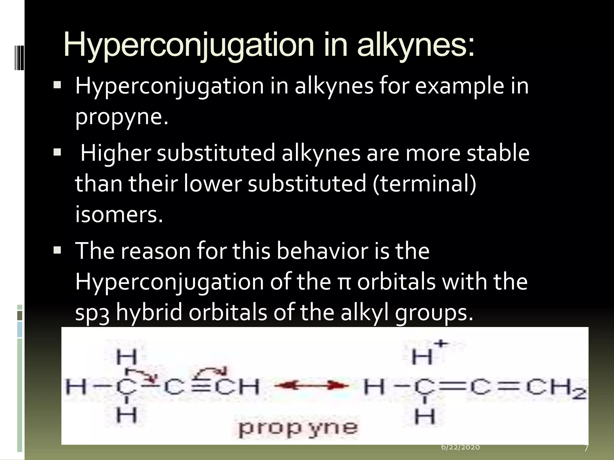 Hyperconjugation in alkynes:
 Hyperconjugation in alkynes for example in
propyne.
 Higher substituted alkynes are more stable
than their lower substituted (terminal)
isomers.
 The reason for this behavior is the
Hyperconjugation of the π orbitals with the
sp3 hybrid orbitals of the alkyl groups.
6/22/2020 7
 