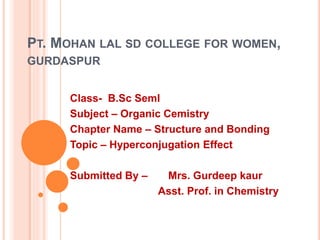 PT. MOHAN LAL SD COLLEGE FOR WOMEN,
GURDASPUR
Class- B.Sc SemI
Subject – Organic Cemistry
Chapter Name – Structure and Bonding
Topic – Hyperconjugation Effect
Submitted By – Mrs. Gurdeep kaur
Asst. Prof. in Chemistry
 