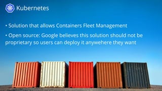 Kubernetes
• Solution that allows Containers Fleet Management
• Open source: Google believes this solution should not be
proprietary so users can deploy it anywehere they want
 