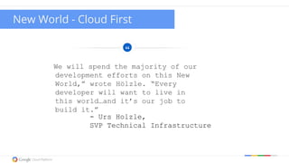 Google confidential | Do not distribute
We will spend the majority of our
development efforts on this New
World,” wrote Hölzle. “Every
developer will want to live in
this world…and it’s our job to
build it.”
- Urs Holzle,
SVP Technical Infrastructure
New World - Cloud First
 