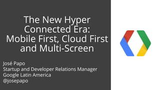 The New Hyper
Connected Era:
Mobile First, Cloud First
and Multi-Screen
José Papo
Startup and Developer Relations Manager
Google Latin America
@josepapo
 