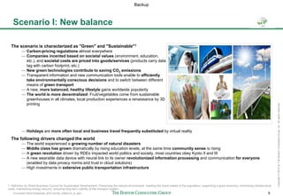 Connected World Slideshare_BCG format_23May14_JL.pptx 9
Copyright©2014byTheBostonConsultingGroup,Inc.Allrightsreserved.
Scenario I: New balance
1. Definition by World Business Council for Sustainable Development: Preserving the natural environment, meeting the travel needs of the population, supporting a good economy, minimizing infrastructure
costs, maintaining energy security, ensuring long-term viability of the transport system
The following drivers changed the world
— The world experienced a growing number of natural disasters
— Middle class has grown dramatically by rising education levels, at the same time community sense is rising
— A green revolution driven by RDEs impacted world politics and society, most countries obey Kyoto II and III
— A new wearable data device with neural link to its owner revolutionized information processing and communication for everyone
(enabled by data privacy norms and trust in cloud solutions)
— High investments in extensive public transportation infrastructure
The scenario is characterized as "Green" and "Sustainable"1
— Carbon-pricing regulations almost everywhere
— Companies incented based on societal values (environment, education,
etc.), and societal costs are priced into goods/services (products carry data
tag with carbon footprint, etc.)
— New green technologies contribute to saving CO2 emissions
— Transparent information and new communication tools enable to efficiently
take environmentally conscious decisions and to switch between different
means of green transport
— A new, more balanced, healthy lifestyle gains worldwide popularity
— The world is more decentralized: Fruit/vegetables come from sustainable
greenhouses in all climates, local production experiences a renaissance by 3D
printing
— Holidays are more often local and business travel frequently substituted by virtual reality
Backup
 