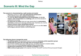Connected World Slideshare_BCG format_23May14_JL.pptx 11
Copyright©2014byTheBostonConsultingGroup,Inc.Allrightsreserved.
Scenario III: Mind the Gap
The scenario is characterized by a split society and market
— Megacities consist of a "rich" area with advanced infrastructure
surrounded by areas with outdated infrastructure
— The rich can afford comfortable travel and transportation. But for the
masses, urban transportation is a challenge, with a lot of time devoted to
working and commuting
— For those who can afford, there are huge opportunities for customization
and choice, products carry data tags (showing origin, freshness, etc.), but the
masses consume cheap, standardized products
— Augmented-/virtual reality solutions used by all, but only rich can afford latest
technology as personal robots or self-driving cars
The following drivers changed the world
— The political system has developed towards an autocracy advancing certain population groups
— Society split into richer 20% and large lower-income group (80%)
— Governments establish basic food, health services, and safety measures to maintain stability
— Rising energy prices limit individual mobility of lower-income class
— Infrastructure investments followed interests of wealthier tax payers
— RDEs continue to gain power at the expense of former "first world" countries (China just acquired Google)
Backup
 