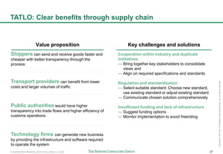 Connected World Slideshare_BCG format_23May14_JL.pptx 27
Copyright©2014byTheBostonConsultingGroup,Inc.Allrightsreserved.
TATLO: Clear benefits through supply chain
Shippers can send and receive goods faster and
cheaper with better transparency through the
process
Transport providers can benefit from lower
costs and larger volumes of traffic
Public authorities would have higher
transparency into trade flows and higher efficiency of
customs operations
Technology firms can generate new business
by providing the infrastructure and software required
to operate the system
Value proposition
Cooperation within industry and duplicate
inititatives
— Bring together key stakeholders to consolidate
views and
— Align on required specifications and standards
Regulation and standardization
— Select suitable standard: Choose new standard,
use existing standard or adjust existing standard
— Communicate chosen solution comprehensively
Insufficient funding and lack of infrastructure
— Suggest funding options
— Monitor implementation to avoid freeriding
Key challenges and solutions
 