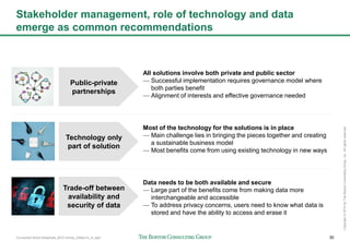 Connected World Slideshare_BCG format_23May14_JL.pptx 30
Copyright©2014byTheBostonConsultingGroup,Inc.Allrightsreserved.
Stakeholder management, role of technology and data
emerge as common recommendations
Technology only
part of solution
Most of the technology for the solutions is in place
— Main challenge lies in bringing the pieces together and creating
a sustainable business model
— Most benefits come from using existing technology in new ways
Trade-off between
availability and
security of data
Data needs to be both available and secure
— Large part of the benefits come from making data more
interchangeable and accessible
— To address privacy concerns, users need to know what data is
stored and have the ability to access and erase it
Public-private
partnerships
All solutions involve both private and public sector
— Successful implementation requires governance model where
both parties benefit
— Alignment of interests and effective governance needed
 