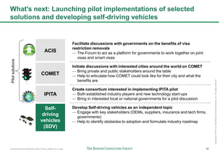 Connected World Slideshare_BCG format_23May14_JL.pptx 31
Copyright©2014byTheBostonConsultingGroup,Inc.Allrightsreserved.
What's next: Launching pilot implementations of selected
solutions and developing self-driving vehicles
ACIS
Facilitate discussions with governments on the benefits of visa
restriction removals
— The Forum to act as a platform for governments to work together on joint
visas and smart visas
COMET
Initiate discussions with interested cities around the world on COMET
— Bring private and public stakeholders around the table
— Help to articulate how COMET could look like for their city and what the
benefits are
IPITA
Create consortium interested in implementing IPITA pilot
— Both established industry players and new technology start-ups
— Bring in interested local or national governments for a pilot discussion
Self-
driving
vehicles
(SDV)
Develop Self-driving vehicles as an independent topic
— Engage with key stakeholders (OEMs, suppliers, insurance and tech firms,
governments)
— Help to identify obstacles to adoption and formulate industry roadmap
Pilotsolutions
 