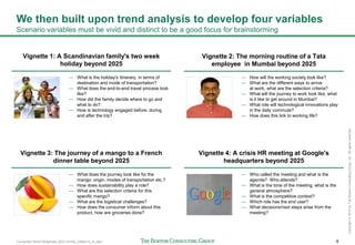 Connected World Slideshare_BCG format_23May14_JL.pptx 6
Copyright©2014byTheBostonConsultingGroup,Inc.Allrightsreserved.
We then built upon trend analysis to develop four variables
Scenario variables must be vivid and distinct to be a good focus for brainstorming
— What is the holiday's itinerary, in terms of
destination and mode of transportation?
— What does the end-to-end travel process look
like?
— How did the family decide where to go and
what to do?
— How is technology engaged before, during
and after the trip?
— What does the journey look like for the
mango: origin, modes of transportation etc.?
— How does sustainability play a role?
— What are the selection criteria for this
specific mango?
— What are the logistical challenges?
— How does the consumer inform about this
product, how are groceries done?
— How will the working society look like?
— What are the different ways to arrive
at work, what are the selection criteria?
— What will the journey to work look like, what
is it like to get around in Mumbai?
— What role will technological innovations play
in the daily commute?
— How does this link to working life?
— Who called the meeting and what is the
agenda? Who attends?
— What is the tone of the meeting, what is the
general atmosphere?
— What is the competitive context?
— Which role has the end user?
— What decisions/next steps arise from the
meeting?
Vignette 1: A Scandinavian family's two week
holiday beyond 2025
Vignette 3: The journey of a mango to a French
dinner table beyond 2025
Vignette 2: The morning routine of a Tata
employee in Mumbai beyond 2025
Vignette 4: A crisis HR meeting at Google's
headquarters beyond 2025
 