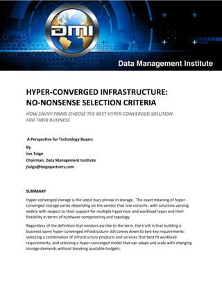 HYPER-CONVERGED INFRASTRUCTURE:
NO-NONSENSE SELECTION CRITERIA
HOW SAVVY FIRMS CHOOSE THE BEST HYPER-CONVERGED SOLUTION
FOR THEIR BUSINESS
A Perspective for Technology Buyers
By
Jon Toigo
Chairman, Data Management Institute
jtoigo@toigopartners.com
SUMMARY
Hyper-converged storage is the latest buzz phrase in storage. The exact meaning of hyper-
converged storage varies depending on the vendor that one consults, with solutions varying
widely with respect to their support for multiple hypervisor and workload types and their
flexibility in terms of hardware componentry and topology.
Regardless of the definition that vendors ascribe to the term, the truth is that building a
business savvy hyper-converged infrastructure still comes down to two key requirements:
selecting a combination of infrastructure products and services that best fit workload
requirements, and selecting a hyper-converged model that can adapt and scale with changing
storage demands without breaking available budgets.
 
