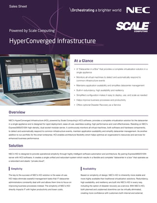HyperConverged Infrastructure
Powered by Scale Computing
Overview
At a Glance
•	 A “Datacenter in a Box” that provides a complete virtualization solution in a
single appliance
•	 Monitors all virtual machines to detect and automatically respond to
common infrastructure events
•	 Maintains application availability and simplifies datacenter management
•	 Built-in redundancy, high availability and resiliency
•	 Simplified configuration makes it easy to deploy, use, and scale as needed
•	 Helps improve business processes and productivity
•	 Offers optional Disaster Recovery as a Service
NEC’s HyperConverged Infrastructure (HCI), powered by Scale Computing’s HC3 software, provides a complete virtualization solution for the datacenter
in a single appliance and is designed for rapid deployment, ease-of-use, seamless scaling, high performance and cost effectiveness. Residing on NEC’s
Express5800/D120h high-density, dual socket modular server, it continuously monitors all virtual machines, both software and hardware components,
to detect and automatically respond to common infrastructure events, maintain application availability and simplify datacenter management. As another
addition to our portfolio for the smart enterprise, HCI enables architecture flexibility which helps optimize an organization’s resources and services for
enhanced business performance.
Sales Sheet
The key to the success of NEC’s HCI solution is the ease-of-use.
HCI helps eliminate wasteful management tasks that IT datacenter
administrators constantly deal with and allows them time to focus on
improving business processes instead. The simplicity of NEC’s HCI
directly impacts IT with higher productivity and lower costs.
Simplicity
Solution
Based on simplicity of design, NEC’s HCI is inherently more stable and
more highly available than traditional virtualization solutions. Redundancy,
high availability, and resiliency are built into NEC’s HCI in every way,
including the option of disaster recovery as a service. With NEC’s HCI,
both planned and unplanned downtime can be virtually eliminated,
creating more confidence with customers both internal and external.
Availability
NEC’s HCI is designed to provide operational simplicity through highly intelligent software automation and architecture. By pairing Express5800/D120h
server with HC3 software, it creates a single unified and redundant system which results in a flexible and complete “datacenter in a box” that operates as
a redundant and elastic “private cloud”.
 