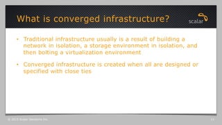 •  Traditional infrastructure usually is a result of building a
network in isolation, a storage environment in isolation, and
then bolting a virtualization environment
•  Converged infrastructure is created when all are designed or
specified with close ties
What is converged infrastructure?
© 2015 Scalar Decisions Inc. 11
 