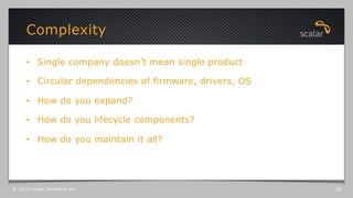 •  Single company doesn’t mean single product
•  Circular dependencies of firmware, drivers, OS
•  How do you expand?
•  How do you lifecycle components?
•  How do you maintain it all?
Complexity
© 2015 Scalar Decisions Inc. 18
 