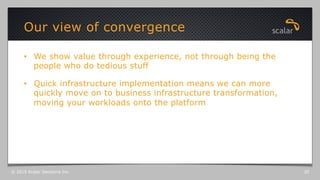 •  We show value through experience, not through being the
people who do tedious stuff
•  Quick infrastructure implementation means we can more
quickly move on to business infrastructure transformation,
moving your workloads onto the platform
Our view of convergence
© 2015 Scalar Decisions Inc. 20
 