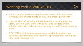 •  You know your business requirements best, but how many
virtualization environments do you implement per month?
•  Look for the “V” in Value Added Reseller – our engineering
team, over 80 staff, work with sales, and validate every
solution sold. We make it work the way we said it was going to
work
•  A “V” VAR’s technical resources can quickly translate your
business requirements into technical specifications, saving you
time, and reducing risk
Working with a VAR vs DIY
© 2015 Scalar Decisions Inc. 32
 