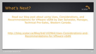 Read our blog post about using Uses, Considerations, and
Recommendations for VMware vSAN by Dan Sylvester, Manager,
Technical Pre-Sales, Western Canada.
http://blog.scalar.ca/Blog/bid/102964/Uses-Considerations-and-
Recommendations-for-VMware-vSAN
What’s Next?
© 2014 Scalar Decisions Inc. 33
 