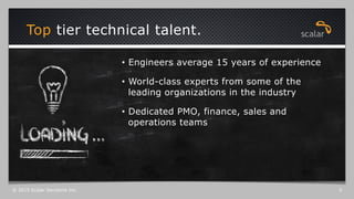Top tier technical talent.
© 2015 Scalar Decisions Inc. 5
•  Engineers average 15 years of experience
•  World-class experts from some of the
leading organizations in the industry
•  Dedicated PMO, finance, sales and
operations teams
 