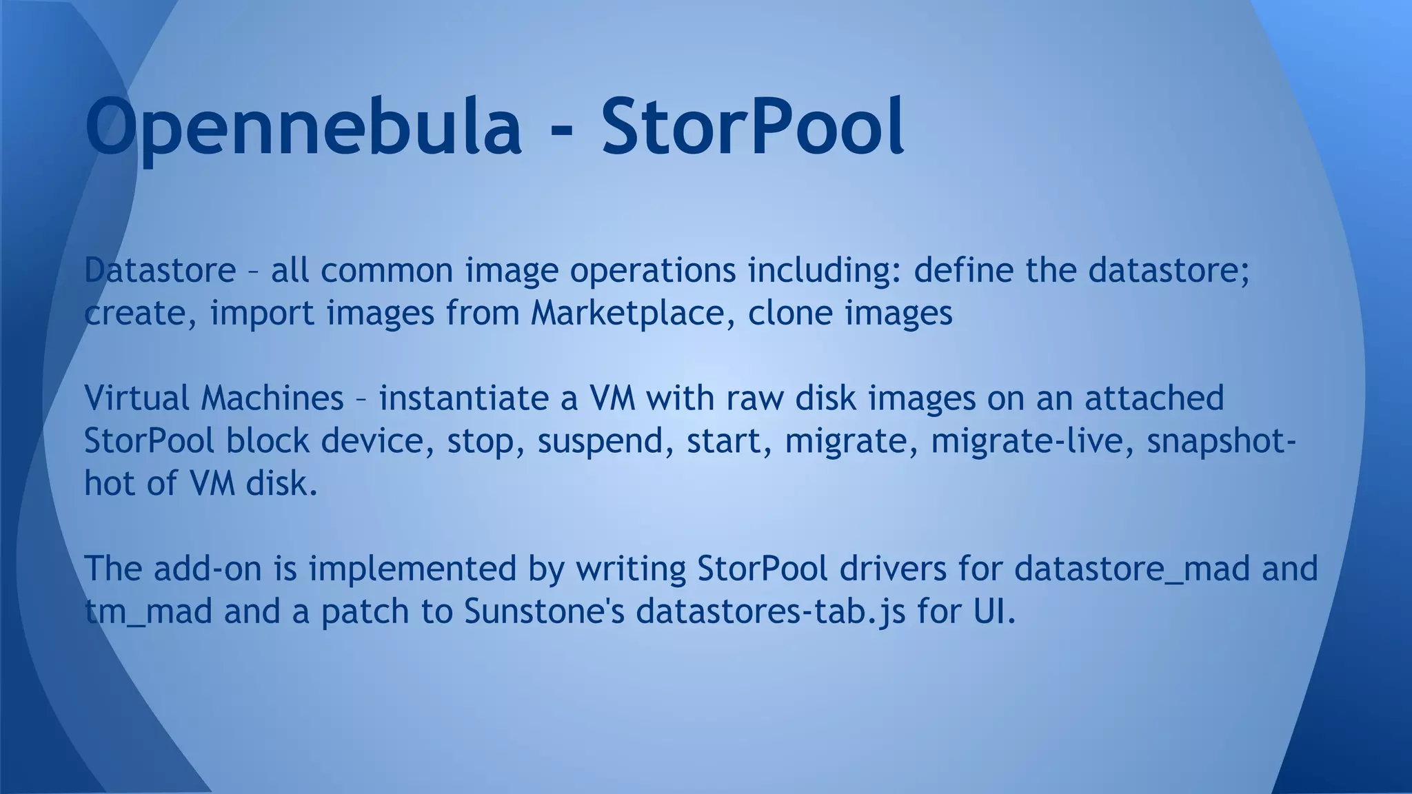 Datastore – all common image operations including: define the datastore;
create, import images from Marketplace, clone images
Virtual Machines – instantiate a VM with raw disk images on an attached
StorPool block device, stop, suspend, start, migrate, migrate-live, snapshot-
hot of VM disk.
The add-on is implemented by writing StorPool drivers for datastore_mad and
tm_mad and a patch to Sunstone's datastores-tab.js for UI.
Opennebula - StorPool
 