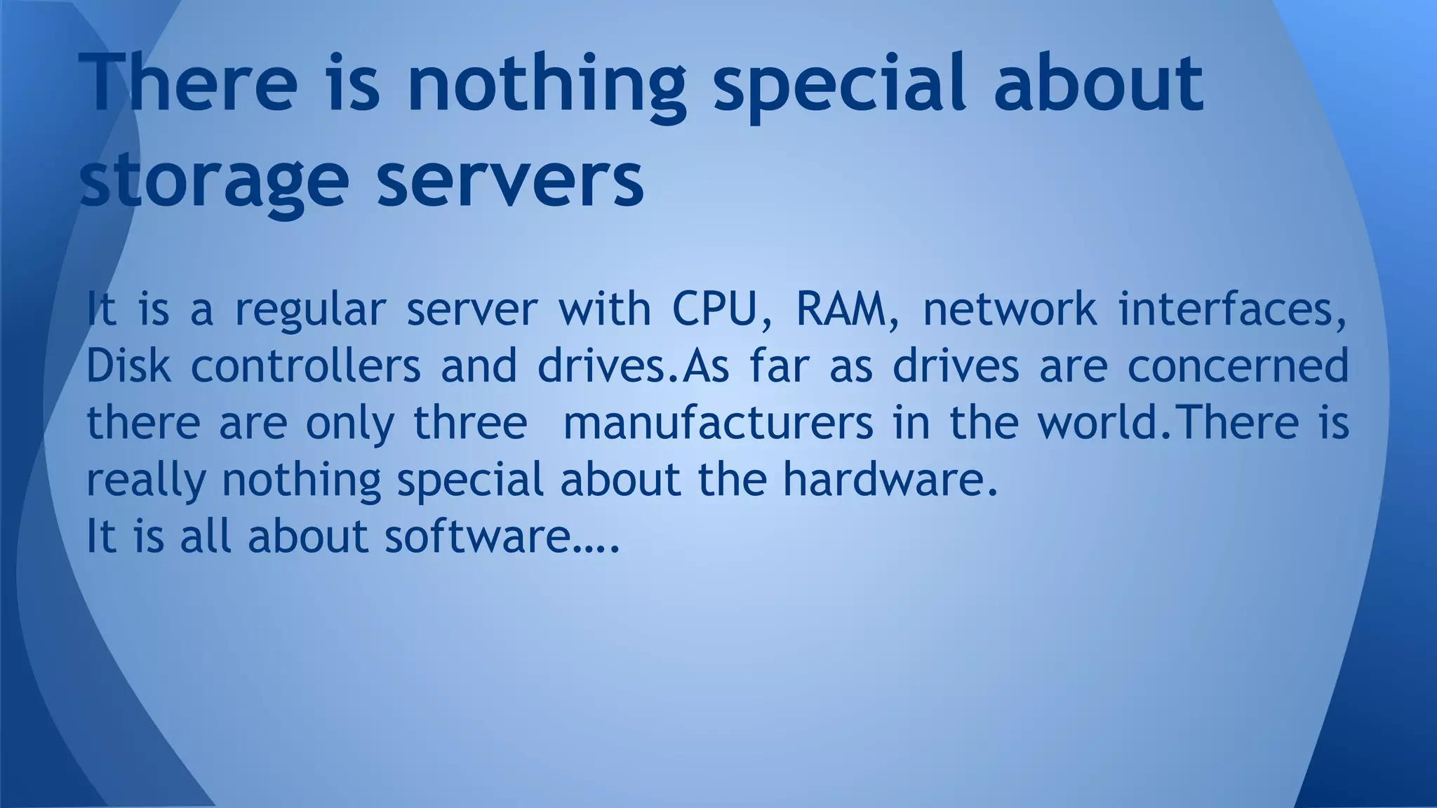 It is a regular server with CPU, RAM, network interfaces,
Disk controllers and drives.As far as drives are concerned
there are only three manufacturers in the world.There is
really nothing special about the hardware.
It is all about software….
There is nothing special about
storage servers
 