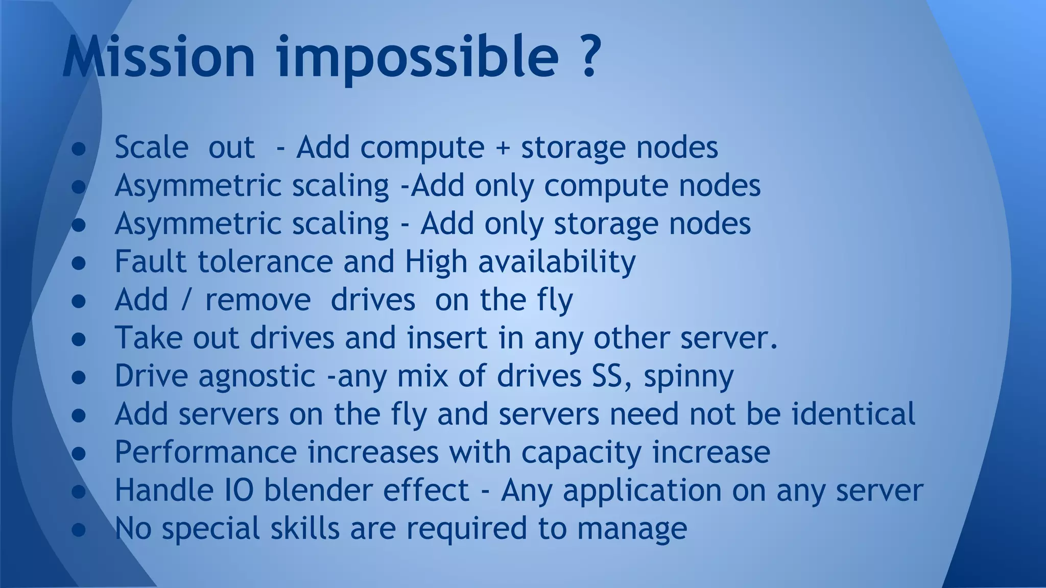 ● Scale out - Add compute + storage nodes
● Asymmetric scaling -Add only compute nodes
● Asymmetric scaling - Add only storage nodes
● Fault tolerance and High availability
● Add / remove drives on the fly
● Take out drives and insert in any other server.
● Drive agnostic -any mix of drives SS, spinny
● Add servers on the fly and servers need not be identical
● Performance increases with capacity increase
● Handle IO blender effect - Any application on any server
● No special skills are required to manage
Mission impossible ?
 