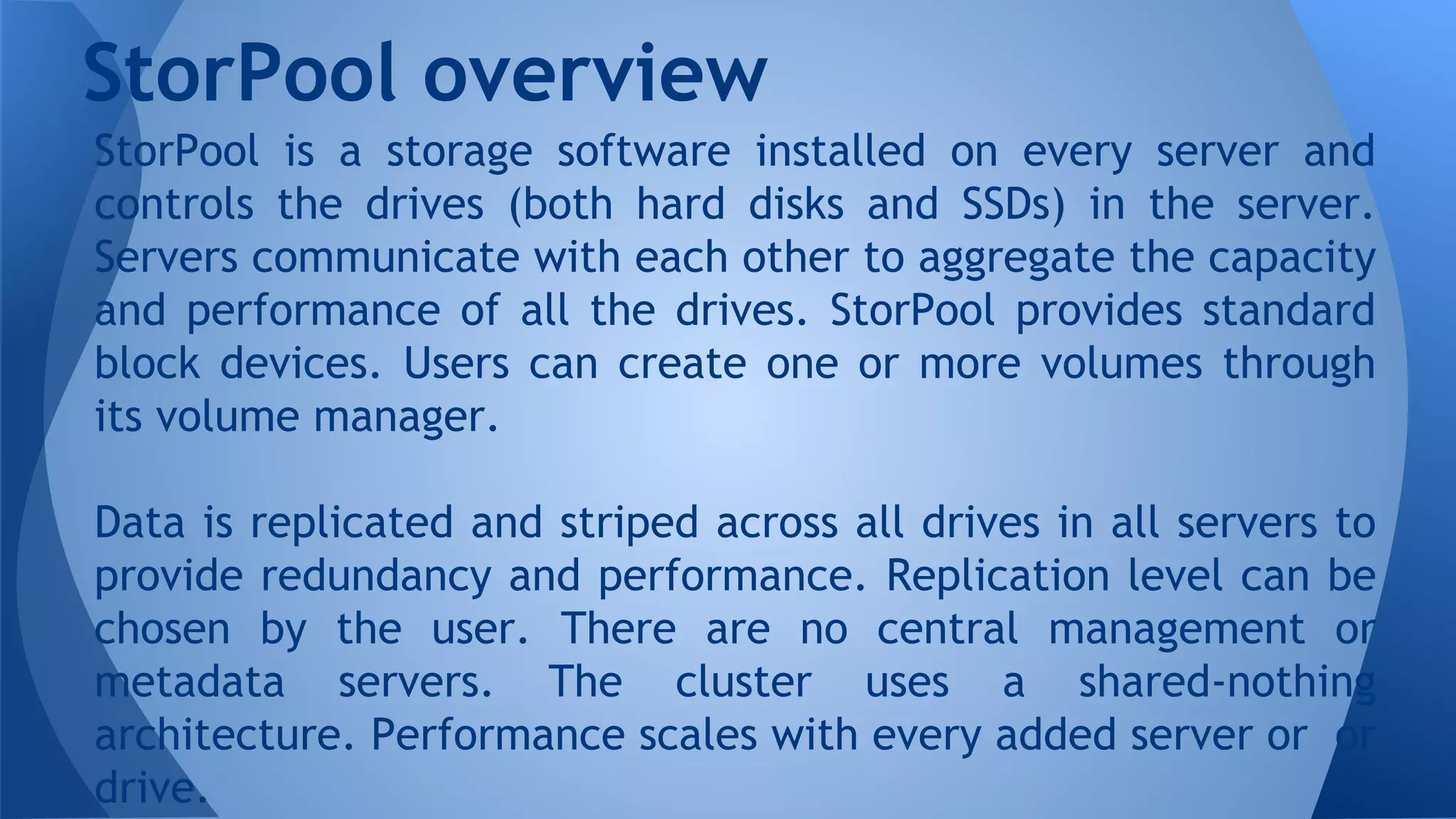 StorPool is a storage software installed on every server and
controls the drives (both hard disks and SSDs) in the server.
Servers communicate with each other to aggregate the capacity
and performance of all the drives. StorPool provides standard
block devices. Users can create one or more volumes through
its volume manager.
Data is replicated and striped across all drives in all servers to
provide redundancy and performance. Replication level can be
chosen by the user. There are no central management or
metadata servers. The cluster uses a shared-nothing
architecture. Performance scales with every added server or or
drive.
StorPool overview
 