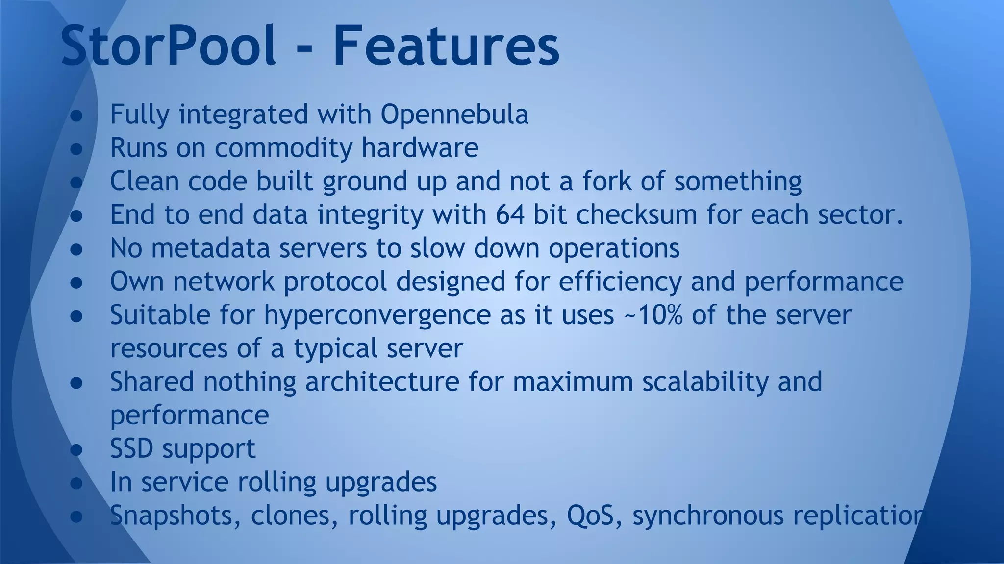 ● Fully integrated with Opennebula
● Runs on commodity hardware
● Clean code built ground up and not a fork of something
● End to end data integrity with 64 bit checksum for each sector.
● No metadata servers to slow down operations
● Own network protocol designed for efficiency and performance
● Suitable for hyperconvergence as it uses ~10% of the server
resources of a typical server
● Shared nothing architecture for maximum scalability and
performance
● SSD support
● In service rolling upgrades
● Snapshots, clones, rolling upgrades, QoS, synchronous replication
StorPool - Features
 