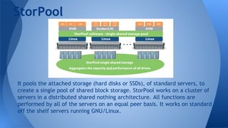 StorPool
It pools the attached storage (hard disks or SSDs), of standard servers, to
create a single pool of shared block storage. StorPool works on a cluster of
servers in a distributed shared nothing architecture. All functions are
performed by all of the servers on an equal peer basis. It works on standard
off the shelf servers running GNU/Linux.
 