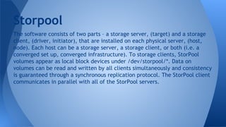 The software consists of two parts – a storage server, (target) and a storage
client, (driver, initiator), that are installed on each physical server, (host,
node). Each host can be a storage server, a storage client, or both (i.e. a
converged set up, converged infrastructure). To storage clients, StorPool
volumes appear as local block devices under /dev/storpool/*. Data on
volumes can be read and written by all clients simultaneously and consistency
is guaranteed through a synchronous replication protocol. The StorPool client
communicates in parallel with all of the StorPool servers.
Storpool
 