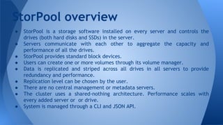 ● StorPool is a storage software installed on every server and controls the
drives (both hard disks and SSDs) in the server.
● Servers communicate with each other to aggregate the capacity and
performance of all the drives.
● StorPool provides standard block devices.
● Users can create one or more volumes through its volume manager.
● Data is replicated and striped across all drives in all servers to provide
redundancy and performance.
● Replication level can be chosen by the user.
● There are no central management or metadata servers.
● The cluster uses a shared-nothing architecture. Performance scales with
every added server or or drive.
● System is managed through a CLI and JSON API.
StorPool overview
 