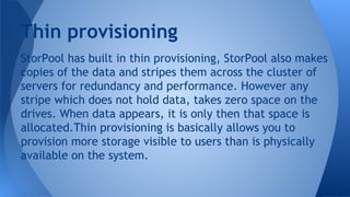 StorPool has built in thin provisioning, StorPool also makes
copies of the data and stripes them across the cluster of
servers for redundancy and performance. However any
stripe which does not hold data, takes zero space on the
drives. When data appears, it is only then that space is
allocated.Thin provisioning is basically allows you to
provision more storage visible to users than is physically
available on the system.
Thin provisioning
 