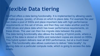 StorPool offers a data tiering functionality. It is implemented by allowing users
to make groups, (pools), of drives on which to place data. For example the user
can make a pool of SSDs and place important data with high performance
requirements on this set of drives, and then they can make another pool for
HDD drives and place data which has lower performance requirements, on
these drives. The user can then live migrate data between the pools.
The data tiering functionality also allows the building of hybrid pools, where a
copy of the data is stored on SSDs and redundant copies are stored on HDDs.
This hybrid system delivers near all SSD performance, but at a much lower
cost. This functionality also allows customers to deliver “data locality”, by
placing data on a particular compute node, which is going to access the data
locally.
Flexible Data tiering
 