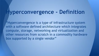 “Hyperconvergence is a type of infrastructure system
with a software defined architecture which integrates
compute, storage, networking and virtualization and
other resources from scratch in a commodity hardware
box supported by a single vendor”
Hyperconvergence - Definition
 