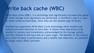 Write back cache (WBC), is a technology that significantly increases the speed
at which storage write operations are performed. In StorPool’s case it is used
to cache writes on hard disks, since they are the slowest type of drives.
StorPool has proprietary Write Back Cache technology which enables sub
millisecond write latencies on hard disks. It allows write operations to be
stashed in memory and immediately acknowledged by the storage system,
and then flushed to the hard disk at a later stage. The benefits of this feature
are a solid increase in performance and a sizable cost reduction, as customers
no longer need a RAID controller.
Write back cache (WBC)
 