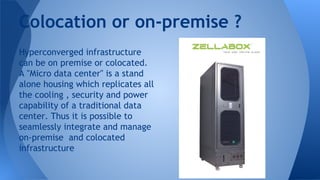 Colocation or on-premise ?
Hyperconverged infrastructure
can be on premise or colocated.
A "Micro data center" is a stand
alone housing which replicates all
the cooling , security and power
capability of a traditional data
center. Thus it is possible to
seamlessly integrate and manage
on-premise and colocated
infrastructure
 