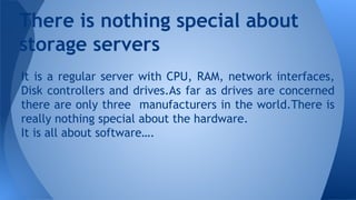 It is a regular server with CPU, RAM, network interfaces,
Disk controllers and drives.As far as drives are concerned
there are only three manufacturers in the world.There is
really nothing special about the hardware.
It is all about software….
There is nothing special about
storage servers
 