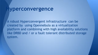 A robust Hyperconvergent infrastructure can be
created by using Opennebula as a virtualization
platform and combining with high availability solutions
like DRBD and / or a fault tolerant distributed storage
system.
Hyperconvergence
 