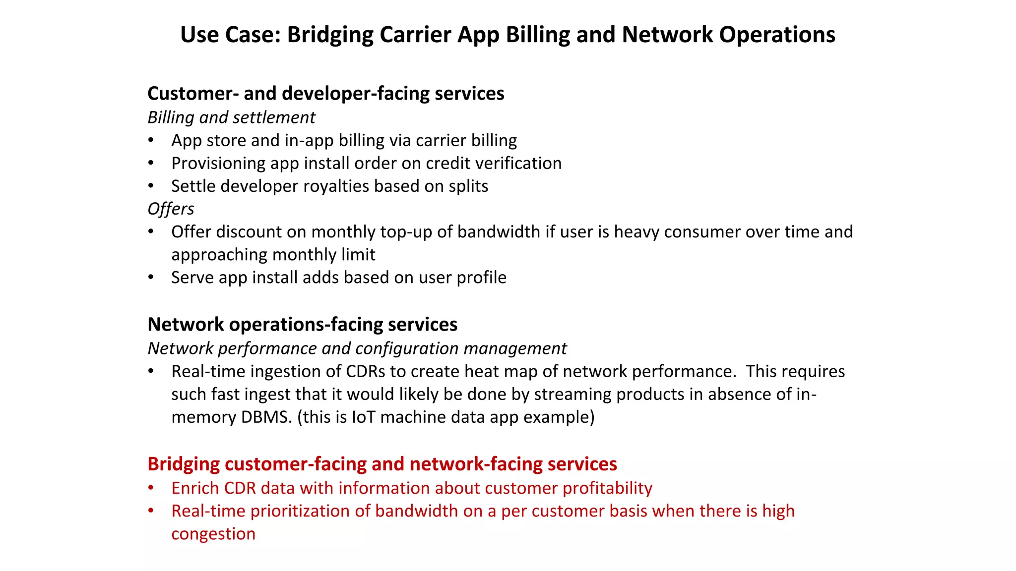 Use Case: Bridging Carrier App Billing and Network Operations
Customer- and developer-facing services
Billing and settlement
• App store and in-app billing via carrier billing
• Provisioning app install order on credit verification
• Settle developer royalties based on splits
Offers
• Offer discount on monthly top-up of bandwidth if user is heavy consumer over time and
approaching monthly limit
• Serve app install adds based on user profile
Network operations-facing services
Network performance and configuration management
• Real-time ingestion of CDRs to create heat map of network performance. This requires
such fast ingest that it would likely be done by streaming products in absence of in-
memory DBMS. (this is IoT machine data app example)
Bridging customer-facing and network-facing services
• Enrich CDR data with information about customer profitability
• Real-time prioritization of bandwidth on a per customer basis when there is high
congestion
 