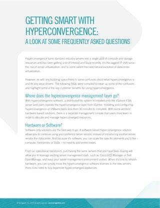 Hyperconvergence turns standard industry servers into a single pool of compute and storage
resources and has been getting a lot of interest and buzz recently. It’s the biggest IT shift since
the rise of server virtualization, and to some extent the next natural evolution of datacenter
virtualization.
However, as with any budding space there is some confusion about what hyperconvergence is
and its key value drivers. The following FAQs were compiled to clear up some of the confusion,
and highlight some of the key customer benefits for using hyperconvergence.
Where does the hyperconvergence management layer go?
With hyperconvergence software, a distributed file system is installed onto the vSphere ESXi
server and users operate the hyperconvergence layer from vCenter. Installing and configuring
hyperconvergence on VMware takes less than 30 minutes to complete. With some vendors’
hardware-based solutions, there is a separate management console that users must learn in
order to allocate and manage hyperconverged resources.
Hardware or Software?
Software-only solutions are the best way to go. A software-based hyperconvergence solution
allows you to continue using your preferred server vendor, instead of introducing another server
vendor the datacenter. And because it’s software, you can scale the specific elements you’d like –
compute, hard drives or SSDs – no need to add entire nodes.
From an operational standpoint, purchasing the same servers that you have been buying will
allow you to leverage existing server management tools, such as Cisco UCS Manager or Dell
OpenManage, and keep your server management environment unified. When it’s time to refresh
hardware, you can simply move the hyperconvergence software licenses to the new servers,
there is no need to buy expensive hyperconverged appliances.
© Springpath, Inc. 2015 All rights reserved | www.springpathinc.com
GETTINGSMARTWITH
HYPERCONVERGENCE:
ALOOKATSOMEFREQUENTLYASKEDQUESTIONS
 