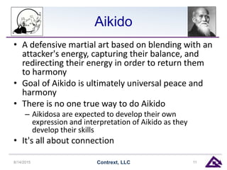 Aikido
• A defensive martial art based on blending with an
attacker's energy, capturing their balance, and
redirecting their energy in order to return them
to harmony
• Goal of Aikido is ultimately universal peace and
harmony
• There is no one true way to do Aikido
– Aikidosa are expected to develop their own
expression and interpretation of Aikido as they
develop their skills
• It's all about connection
8/14/2015 Contrext, LLC 11
 