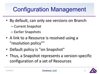 Configuration Management
• By default, can only see versions on Branch
– Current Snapshot
– Earlier Snapshots
• A link to a Resource is resolved using a
"resolution policy""
• Default policy is "on Snapshot"
• Thus, a Snapshot represents a version-specific
configuration of a set of Resources
8/14/2015 Contrext, LLC 22
 