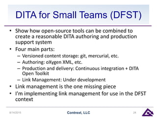DITA for Small Teams (DFST)
• Show how open-source tools can be combined to
create a reasonable DITA authoring and production
support system
• Four main parts:
– Versioned content storage: git, mercurial, etc.
– Authoring: oXygen XML, etc.
– Production and delivery: Continuous integration + DITA
Open Toolkit
– Link Management: Under development
• Link management is the one missing piece
• I'm implementing link management for use in the DFST
context
8/14/2015 Contrext, LLC 24
 