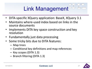 Link Management
• DITA-specific XQuery application: BaseX, XQuery 3.1
• Maintains where-used index based on links in the
source documents
• Implements DITA key space construction and key
resolution
• Fundamentally just data processing
• Some tricky bits due to DITA features:
– Map trees
– Conditional key definitions and map references
– Key scopes (DITA 1.3)
– Branch filtering (DITA 1.3)
8/14/2015 Contrext, LLC 27
 