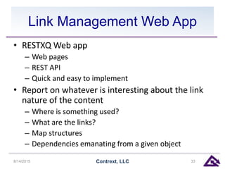 Link Management Web App
• RESTXQ Web app
– Web pages
– REST API
– Quick and easy to implement
• Report on whatever is interesting about the link
nature of the content
– Where is something used?
– What are the links?
– Map structures
– Dependencies emanating from a given object
8/14/2015 Contrext, LLC 33
 