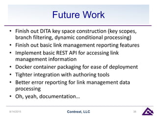 Future Work
• Finish out DITA key space construction (key scopes,
branch filtering, dynamic conditional processing)
• Finish out basic link management reporting features
• Implement basic REST API for accessing link
management information
• Docker container packaging for ease of deployment
• Tighter integration with authoring tools
• Better error reporting for link management data
processing
• Oh, yeah, documentation…
8/14/2015 Contrext, LLC 38
 