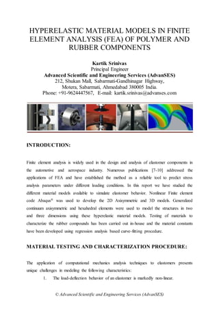 © Advanced Scientific and Engineering Services (AdvanSES)
HYPERELASTIC MATERIAL MODELS IN FINITE
ELEMENT ANALYSIS (FEA) OF POLYMER AND
RUBBER COMPONENTS
Kartik Srinivas
Principal Engineer
Advanced Scientific and Engineering Services (AdvanSES)
212, Shukan Mall, Sabarmati-Gandhinagar Highway,
Motera, Sabarmati, Ahmedabad 380005 India.
Phone: +91-9624447567, E-mail: kartik.srinivas@advanses.com
INTRODUCTION:
Finite element analysis is widely used in the design and analysis of elastomer components in
the automotive and aerospace industry. Numerous publications [7-10] addressed the
applications of FEA and have established the method as a reliable tool to predict stress
analysis parameters under different loading conditions. In this report we have studied the
different material models available to simulate elastomer behavior. Nonlinear Finite element
code Abaqus® was used to develop the 2D Axisymmetric and 3D models. Generalized
continuum axisymmetric and hexahedral elements were used to model the structures in two
and three dimensions using these hyperelastic material models. Testing of materials to
characterize the rubber compounds has been carried out in-house and the material constants
have been developed using regression analysis based curve-fitting procedure.
MATERIAL TESTING AND CHARACTERIZATION PROCEDURE:
The application of computational mechanics analysis techniques to elastomers presents
unique challenges in modeling the following characteristics:
1. The load-deflection behavior of an elastomer is markedly non-linear.
 