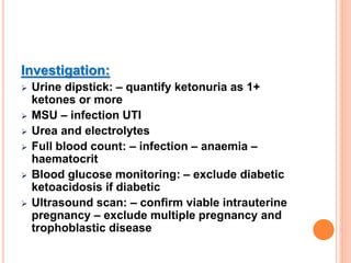Investigation:
 Urine dipstick: – quantify ketonuria as 1+
ketones or more
 MSU – infection UTI
 Urea and electrolytes
 Full blood count: – infection – anaemia –
haematocrit
 Blood glucose monitoring: – exclude diabetic
ketoacidosis if diabetic
 Ultrasound scan: – confirm viable intrauterine
pregnancy – exclude multiple pregnancy and
trophoblastic disease
 