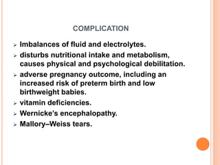 COMPLICATION
 Imbalances of fluid and electrolytes.
 disturbs nutritional intake and metabolism,
causes physical and psychological debilitation.
 adverse pregnancy outcome, including an
increased risk of preterm birth and low
birthweight babies.
 vitamin deficiencies.
 Wernicke’s encephalopathy.
 Mallory–Weiss tears.
 
