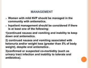 MANAGEMENT
 Women with mild NVP should be managed in the
community with antiemetics.
 Inpatient management should be considered if there
is at least one of the following:
1)continued nausea and vomiting and inability to keep
down oral antiemetics.
2) continued nausea and vomiting associated with
ketonuria and/or weight loss (greater than 5% of body
weight), despite oral antiemetics .
3)confirmed or suspected co-morbidity (such as
urinary tract infection and inability to tolerate oral
antibiotics).
 