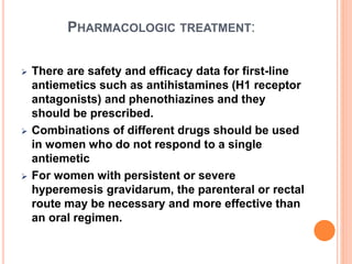 PHARMACOLOGIC TREATMENT:
 There are safety and efficacy data for first-line
antiemetics such as antihistamines (H1 receptor
antagonists) and phenothiazines and they
should be prescribed.
 Combinations of different drugs should be used
in women who do not respond to a single
antiemetic
 For women with persistent or severe
hyperemesis gravidarum, the parenteral or rectal
route may be necessary and more effective than
an oral regimen.
 