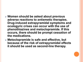  Women should be asked about previous
adverse reactions to antiemetic therapies.
Drug-induced extrapyramidal symptoms and
oculogyric crises can occur with the use of
phenothiazines and metoclopramide. If this
occurs, there should be prompt cessation of
the medications.
 Metoclopramide is safe and effective, but
because of the risk of extrapyramidal effects
it should be used as second-line therapy.
 